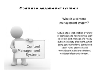 Content management systems What is a content management system? CMS is a tool that enables a variety of technical and non-technical staff to create, edit, manage and finally publish a variety of content, whilst being constrained by a centralised set of rules, processes and workflows that ensure coherent, validated electronic content.  
