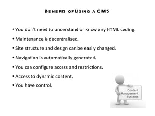 Benefits of Using a CMS You don’t need to understand or know any HTML coding.  Maintenance is decentralised.  Site structure and design can be easily changed.  Navigation is automatically generated. You can configure access and restrictions. Access to dynamic content. You have control.   