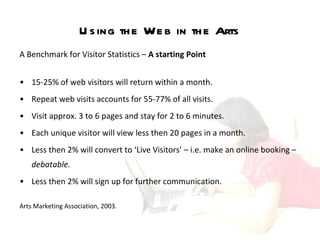 Using the Web in the Arts A Benchmark for Visitor Statistics –  A starting Point  15-25% of web visitors will return within a month. Repeat web visits accounts for 55-77% of all visits.  Visit approx. 3 to 6 pages and stay for 2 to 6 minutes.  Each unique visitor will view less then 20 pages in a month.  Less then 2% will convert to ‘Live Visitors’ – i.e. make an online booking –  debatable. Less then 2% will sign up for further communication.  Arts Marketing Association, 2003.   