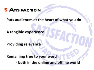 Puts audiences at the heart of what you do A tangible experience Providing relevance  Remaining true to your word  - both in the online and offline world  S Atisfaction   
