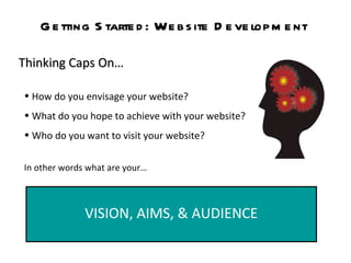 Getting Started: Website Development Thinking Caps On… How do you envisage your website? What do you hope to achieve with your website?  Who do you want to visit your website?   In other words what are your… VISION, AIMS, & AUDIENCE 