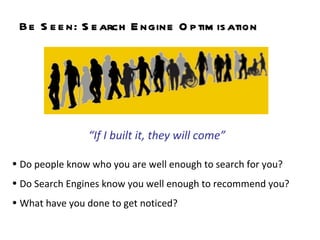Be Seen:  Search Engine Optimisation Do people know who you are well enough to search for you? Do Search Engines know you well enough to recommend you?  What have you done to get noticed?  “ If I built it, they will come” 