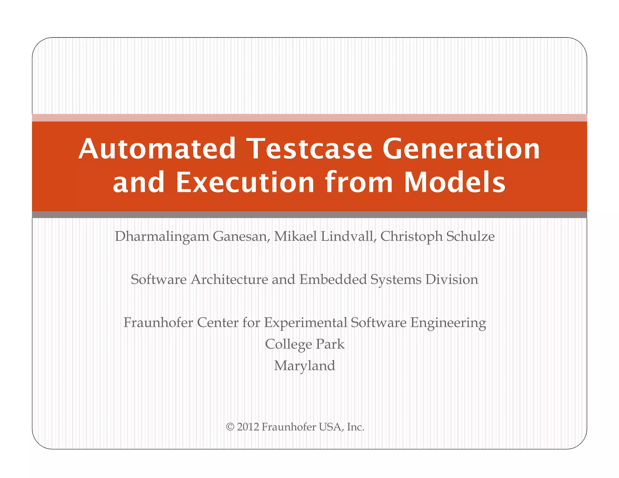 Automated Testcase Generation
  and Execution from Models
  Dharmalingam Ganesan, Mikael Lindvall, Christoph Schulze


    Software Architecture and Embedded Systems Division


   Fraunhofer Center for Experimental Software Engineering
                         College Park
                           Maryland



                  © 2012 Fraunhofer USA, Inc.
 