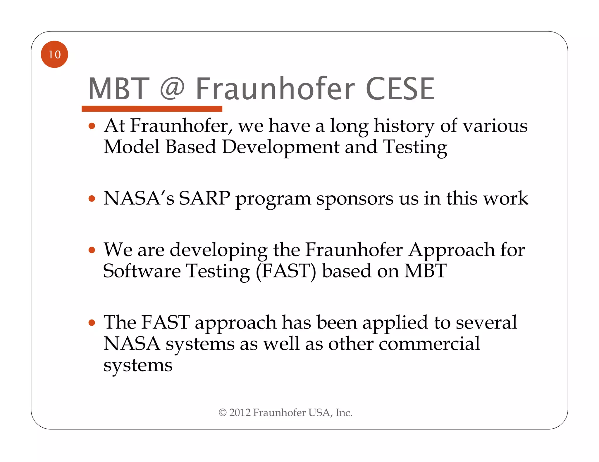 10


     MBT @ Fraunhofer CESE
     At Fraunhofer, we have a long history of various
     Model Based Development and Testing

     NASA’s SARP program sponsors us in this work

     We are developing the Fraunhofer Approach for
     Software Testing (FAST) based on MBT

     The FAST approach has been applied to several
     NASA systems as well as other commercial
     systems

                  © 2012 Fraunhofer USA, Inc.
 