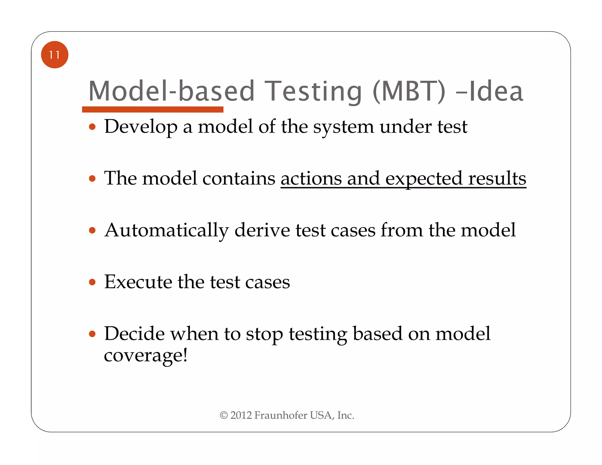 11


     Model-based Testing (MBT) –Idea
      Develop a model of the system under test

      The model contains actions and expected results

      Automatically derive test cases from the model

      Execute the test cases

      Decide when to stop testing based on model
      coverage!

                   © 2012 Fraunhofer USA, Inc.
 