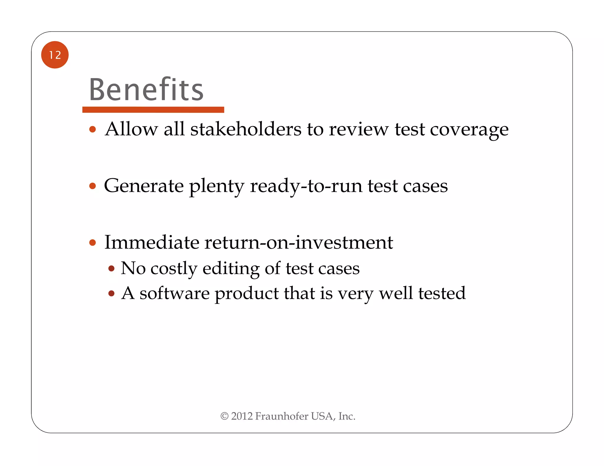 12


     Benefits
      Allow all stakeholders to review test coverage

      Generate plenty ready-to-run test cases

      Immediate return-on-investment
       No costly editing of test cases
       A software product that is very well tested




                   © 2012 Fraunhofer USA, Inc.
 