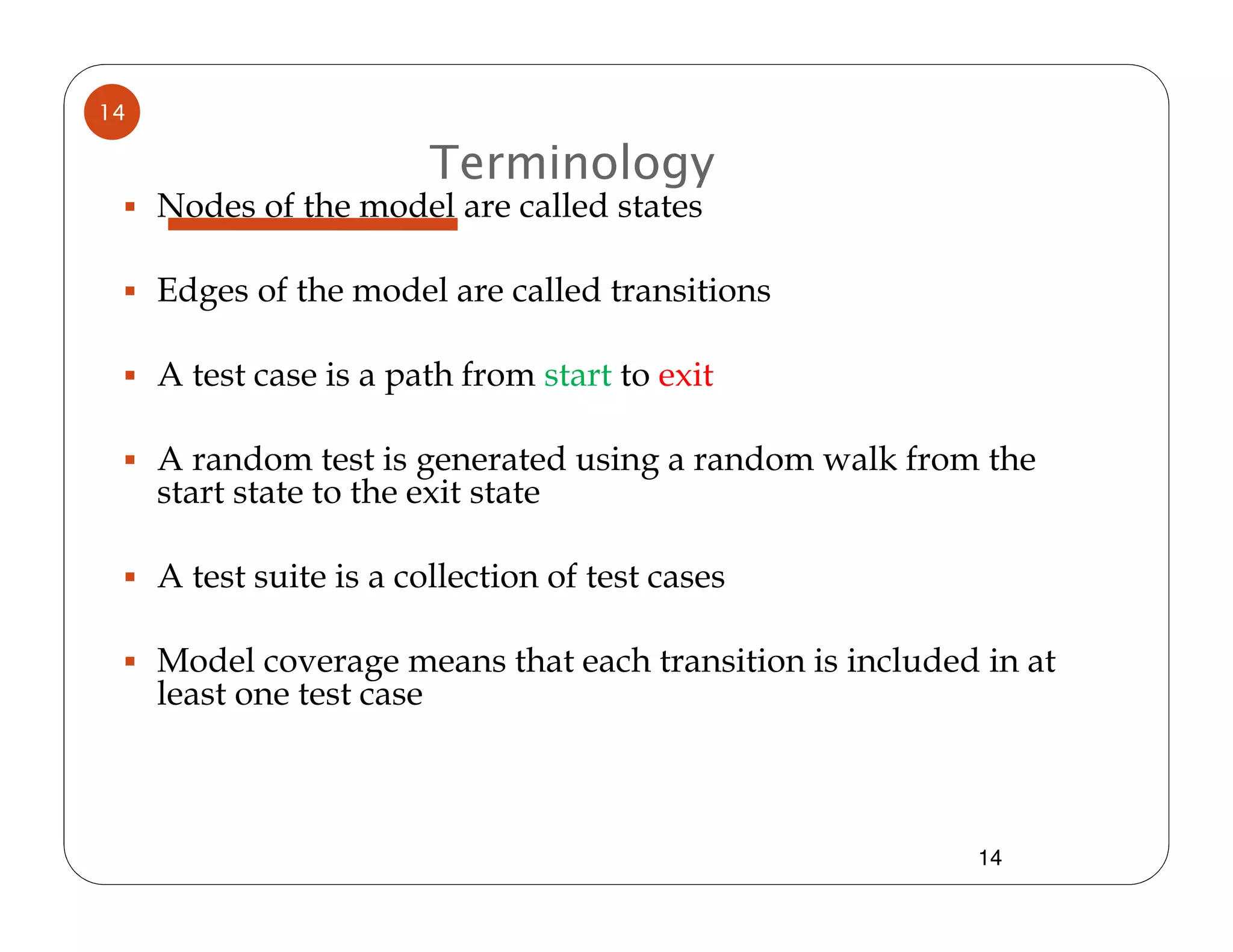 14

                         Terminology
     Nodes of the model are called states

     Edges of the model are called transitions

     A test case is a path from start to exit

     A random test is generated using a random walk from the
     start state to the exit state

     A test suite is a collection of test cases

     Model coverage means that each transition is included in at
     least one test case



                                                          14
 