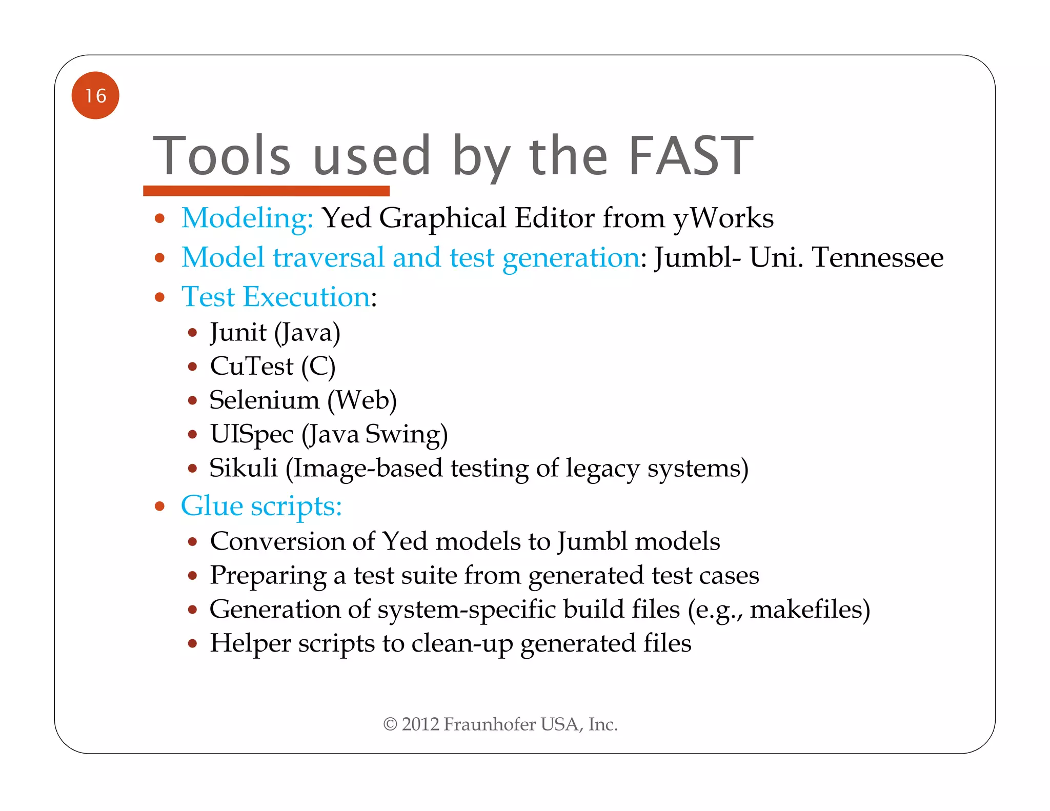 16


     Tools used by the FAST
      Modeling: Yed Graphical Editor from yWorks
      Model traversal and test generation: Jumbl- Uni. Tennessee
      Test Execution:
        Junit (Java)
        CuTest (C)
        Selenium (Web)
        UISpec (Java Swing)
        Sikuli (Image-based testing of legacy systems)
      Glue scripts:
        Conversion of Yed models to Jumbl models
        Preparing a test suite from generated test cases
        Generation of system-specific build files (e.g., makefiles)
        Helper scripts to clean-up generated files

                       © 2012 Fraunhofer USA, Inc.
 