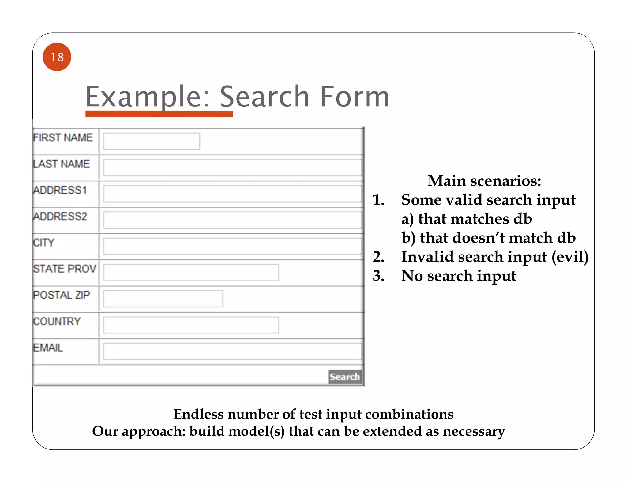 18



     Example: Search Form

                                                        Main scenarios:
                                               1.   Some valid search input
                                                    a) that matches db
                                                    b) that doesn’t match db
                                               2.   Invalid search input (evil)
                                               3.   No search input




                Endless number of test input combinations
     Our approach: build model(s) that can be extended as necessary
 