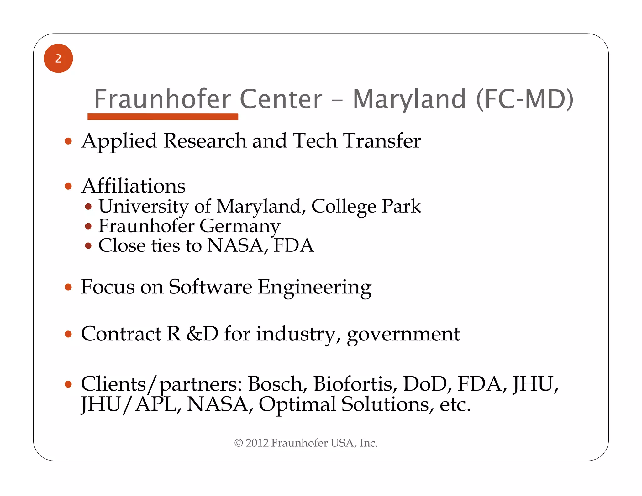 2


     Fraunhofer Center – Maryland (FC-MD)
    Applied Research and Tech Transfer

    Affiliations
     University of Maryland, College Park
     Fraunhofer Germany
     Close ties to NASA, FDA

    Focus on Software Engineering

    Contract R &D for industry, government

    Clients/partners: Bosch, Biofortis, DoD, FDA, JHU,
    JHU/APL, NASA, Optimal Solutions, etc.
                    © 2012 Fraunhofer USA, Inc.
 
