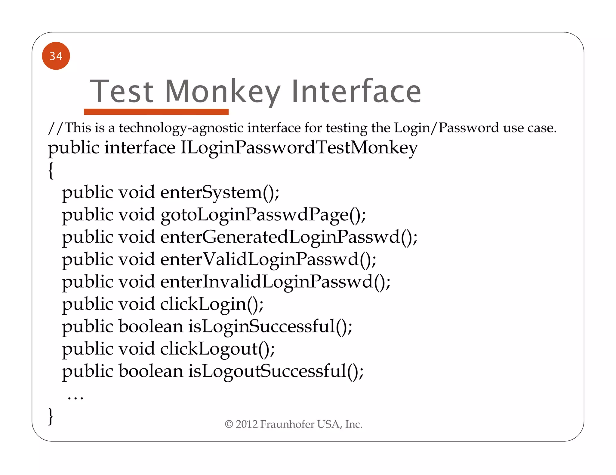 34


      Test Monkey Interface
//This is a technology-agnostic interface for testing the Login/Password use case.
public interface ILoginPasswordTestMonkey
{
  public void enterSystem();
  public void gotoLoginPasswdPage();
  public void enterGeneratedLoginPasswd();
  public void enterValidLoginPasswd();
  public void enterInvalidLoginPasswd();
  public void clickLogin();
  public boolean isLoginSuccessful();
  public void clickLogout();
  public boolean isLogoutSuccessful();
  …
}                     © 2012 Fraunhofer USA, Inc.
 