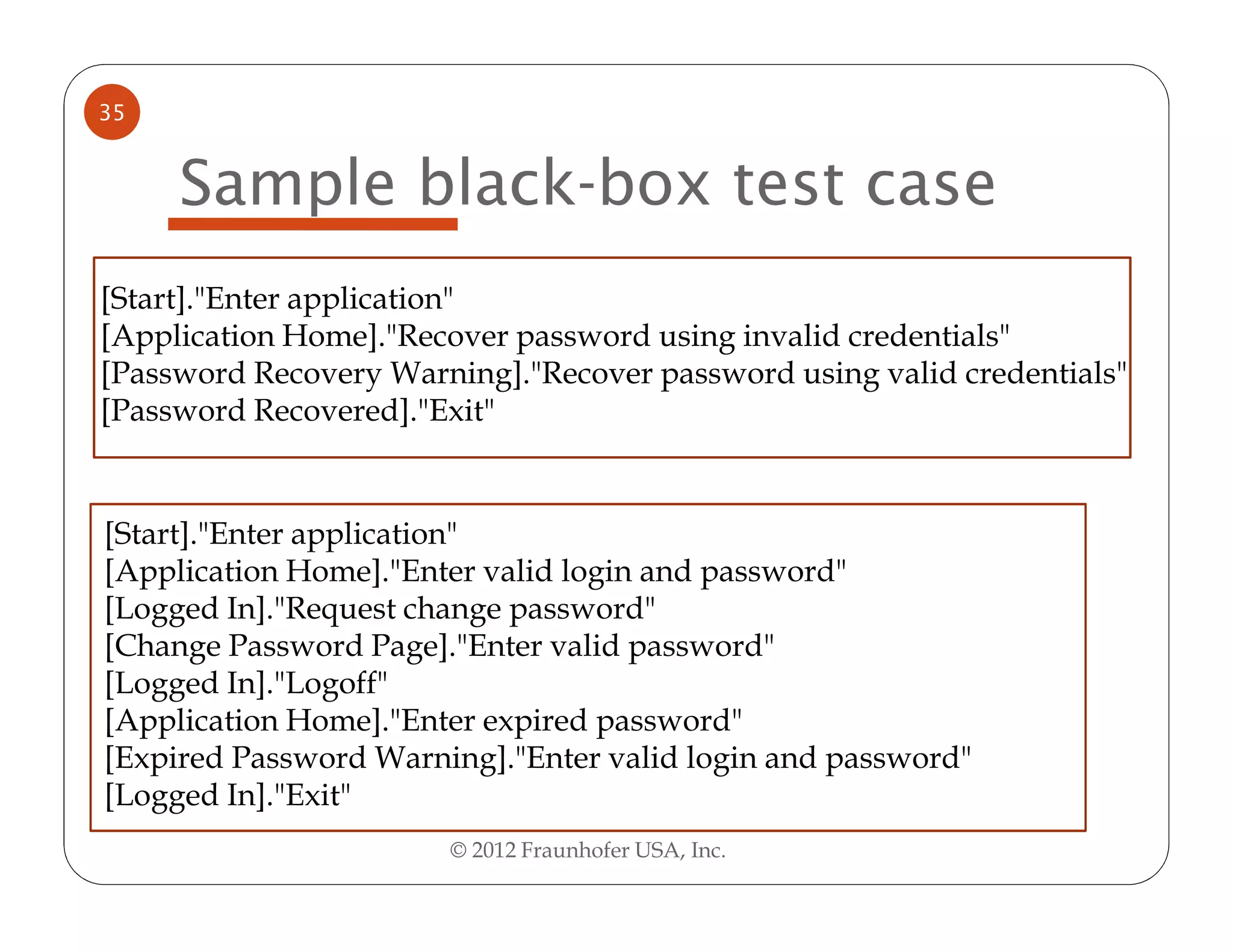 35


     Sample black-box test case
[Start]."Enter application"
[Application Home]."Recover password using invalid credentials"
[Password Recovery Warning]."Recover password using valid credentials"
[Password Recovered]."Exit"


[Start]."Enter application"
[Application Home]."Enter valid login and password"
[Logged In]."Request change password"
[Change Password Page]."Enter valid password"
[Logged In]."Logoff"
[Application Home]."Enter expired password"
[Expired Password Warning]."Enter valid login and password"
[Logged In]."Exit"
                       © 2012 Fraunhofer USA, Inc.
 