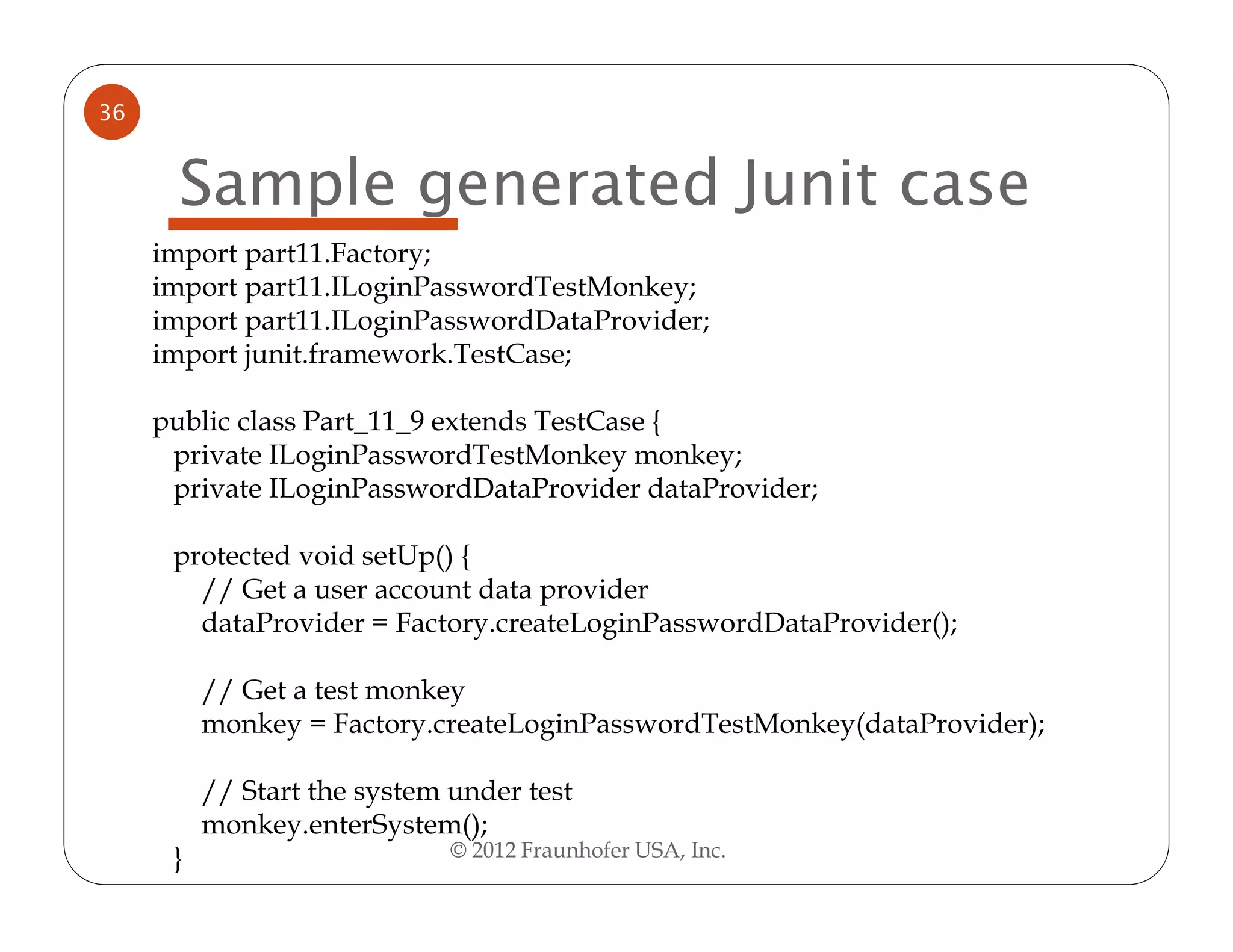 36


      Sample generated Junit case
     import part11.Factory;
     import part11.ILoginPasswordTestMonkey;
     import part11.ILoginPasswordDataProvider;
     import junit.framework.TestCase;

     public class Part_11_9 extends TestCase {
      private ILoginPasswordTestMonkey monkey;
      private ILoginPasswordDataProvider dataProvider;

      protected void setUp() {
        // Get a user account data provider
        dataProvider = Factory.createLoginPasswordDataProvider();

          // Get a test monkey
          monkey = Factory.createLoginPasswordTestMonkey(dataProvider);

          // Start the system under test
          monkey.enterSystem();
      }                       © 2012 Fraunhofer USA, Inc.
 