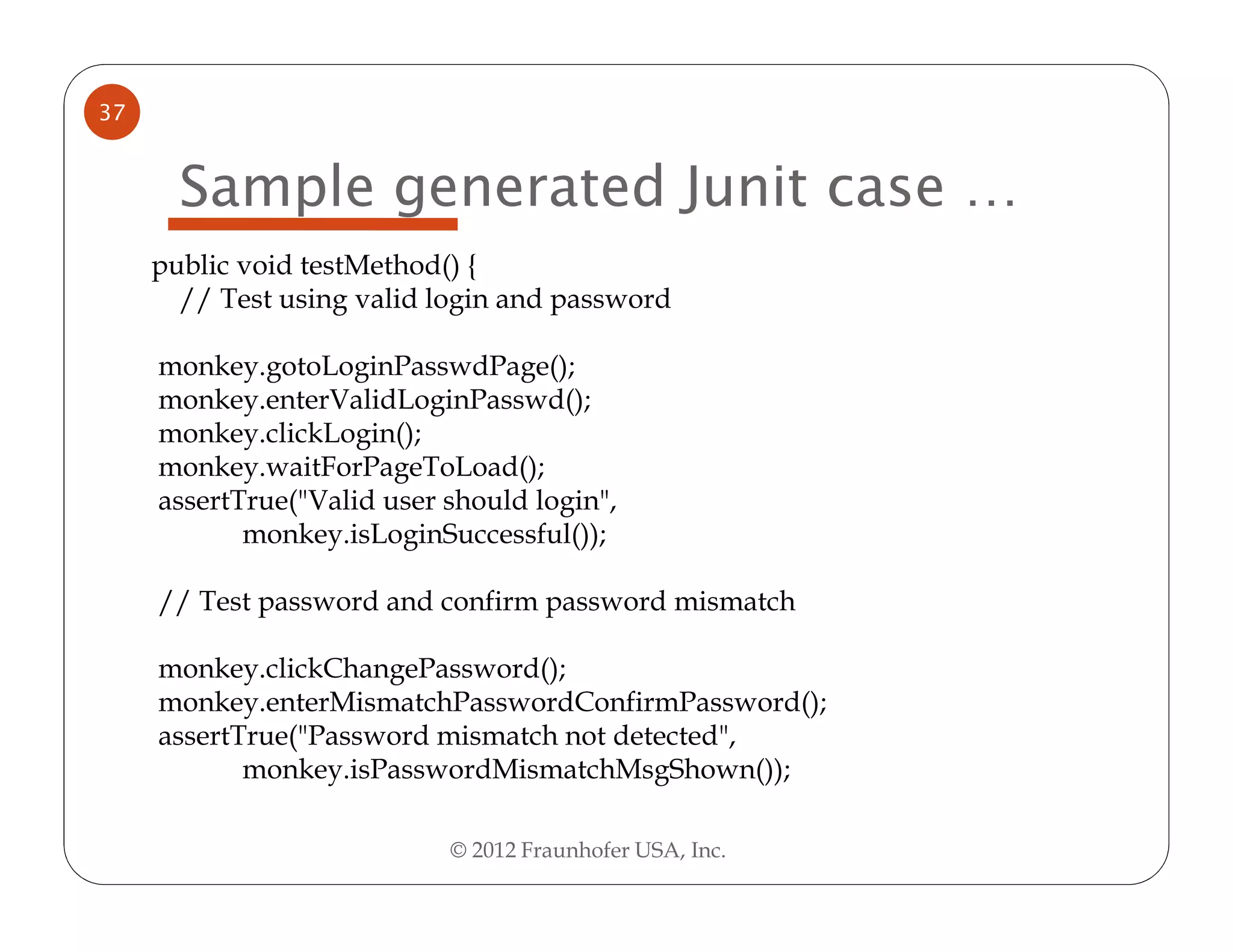 37


       Sample generated Junit case …
     public void testMethod() {
       // Test using valid login and password

     monkey.gotoLoginPasswdPage();
     monkey.enterValidLoginPasswd();
     monkey.clickLogin();
     monkey.waitForPageToLoad();
     assertTrue("Valid user should login",
            monkey.isLoginSuccessful());

     // Test password and confirm password mismatch

     monkey.clickChangePassword();
     monkey.enterMismatchPasswordConfirmPassword();
     assertTrue("Password mismatch not detected",
            monkey.isPasswordMismatchMsgShown());

                            © 2012 Fraunhofer USA, Inc.
 