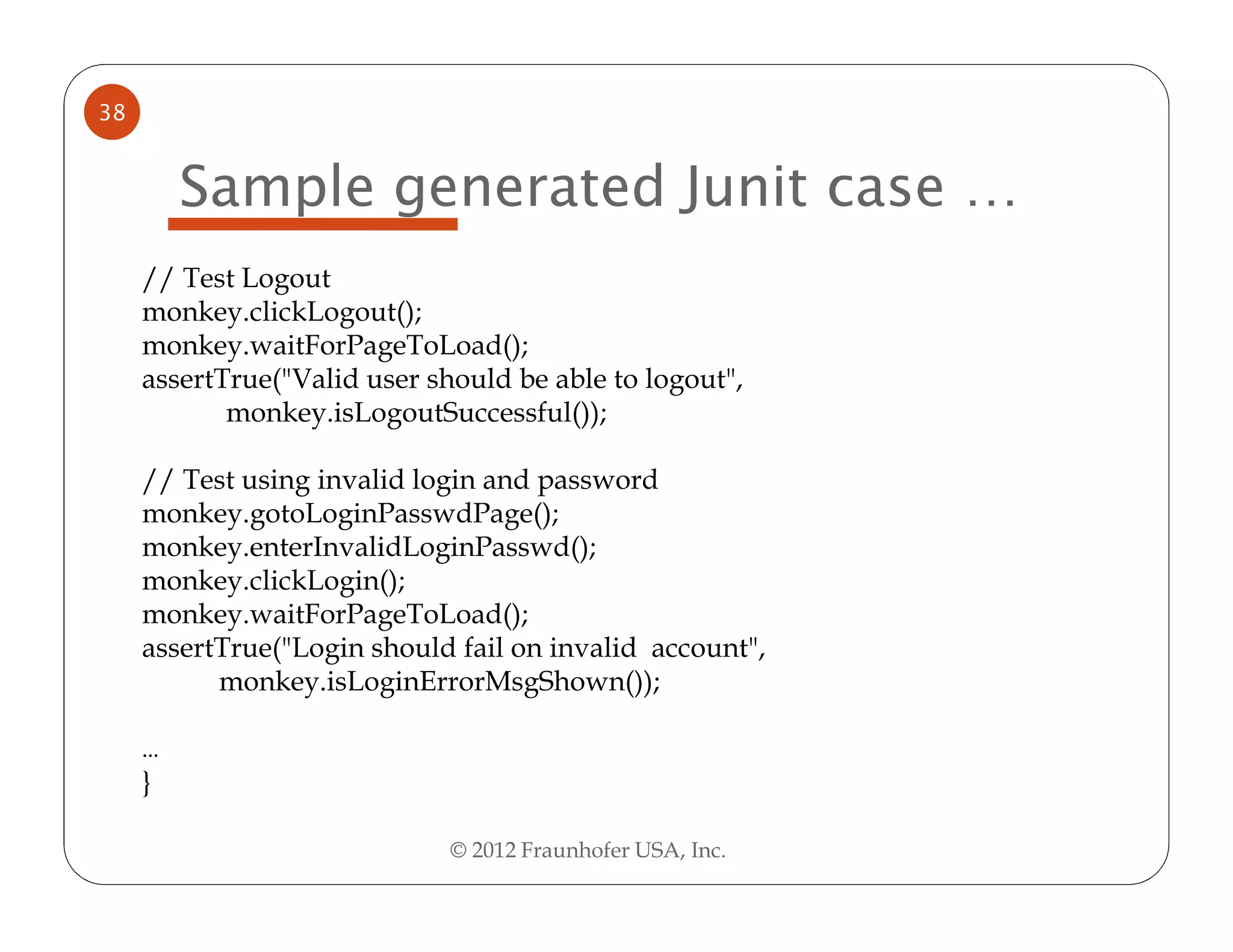 38


         Sample generated Junit case …
     // Test Logout
     monkey.clickLogout();
     monkey.waitForPageToLoad();
     assertTrue("Valid user should be able to logout",
            monkey.isLogoutSuccessful());

     // Test using invalid login and password
     monkey.gotoLoginPasswdPage();
     monkey.enterInvalidLoginPasswd();
     monkey.clickLogin();
     monkey.waitForPageToLoad();
     assertTrue("Login should fail on invalid account",
           monkey.isLoginErrorMsgShown());

     …
     }

                              © 2012 Fraunhofer USA, Inc.
 