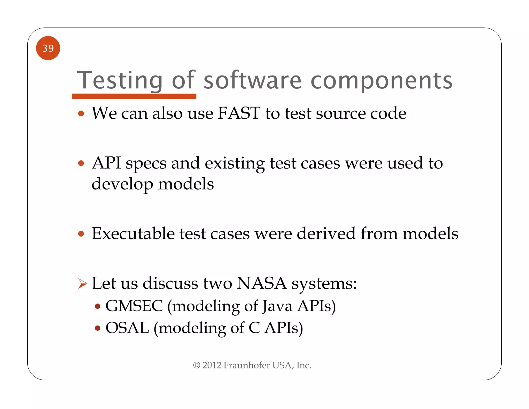 39


     Testing of software components
      We can also use FAST to test source code

      API specs and existing test cases were used to
      develop models

      Executable test cases were derived from models

      Let us discuss two NASA systems:
       GMSEC (modeling of Java APIs)
       OSAL (modeling of C APIs)

                   © 2012 Fraunhofer USA, Inc.
 