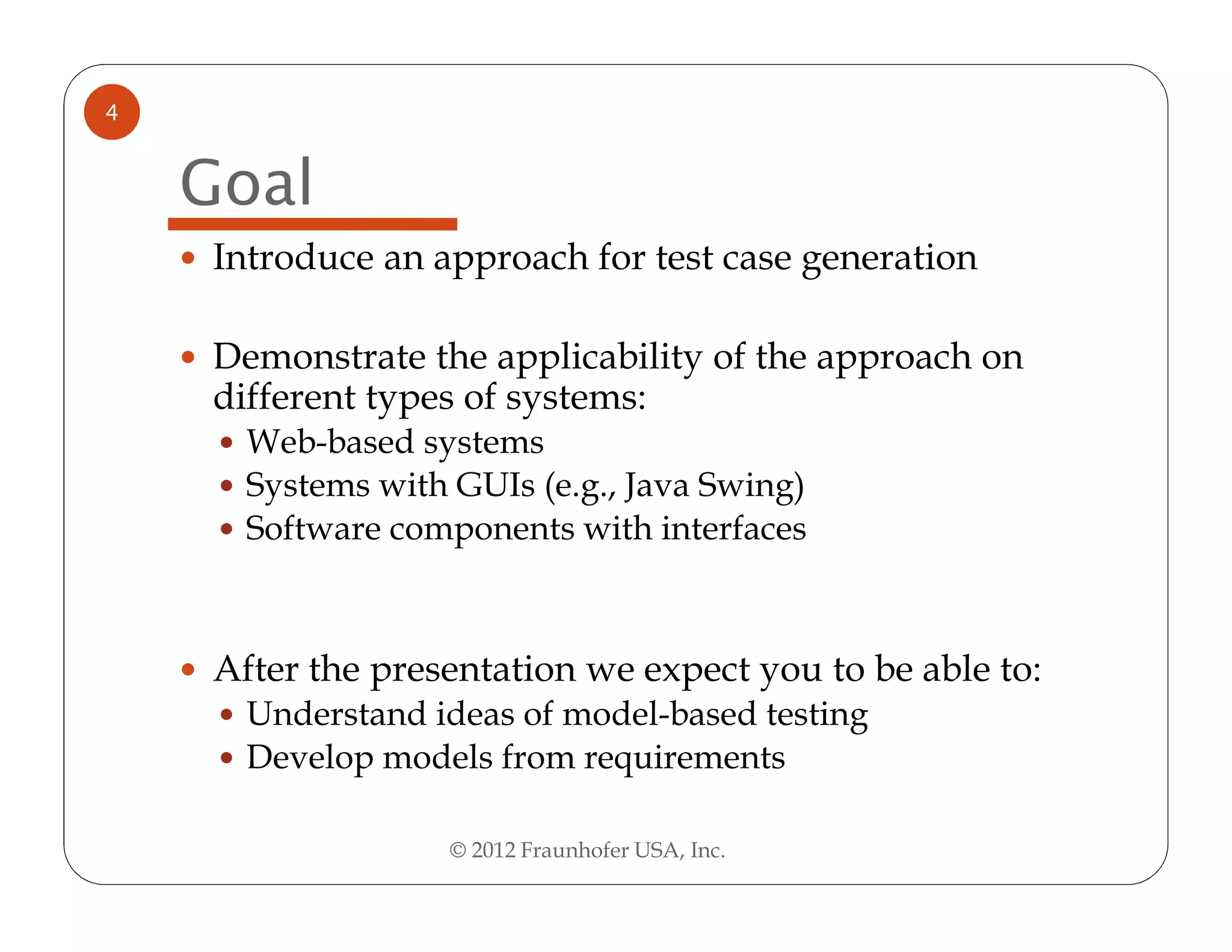4


    Goal
    Introduce an approach for test case generation

    Demonstrate the applicability of the approach on
    different types of systems:
      Web-based systems
      Systems with GUIs (e.g., Java Swing)
      Software components with interfaces



    After the presentation we expect you to be able to:
      Understand ideas of model-based testing
      Develop models from requirements

                   © 2012 Fraunhofer USA, Inc.
 