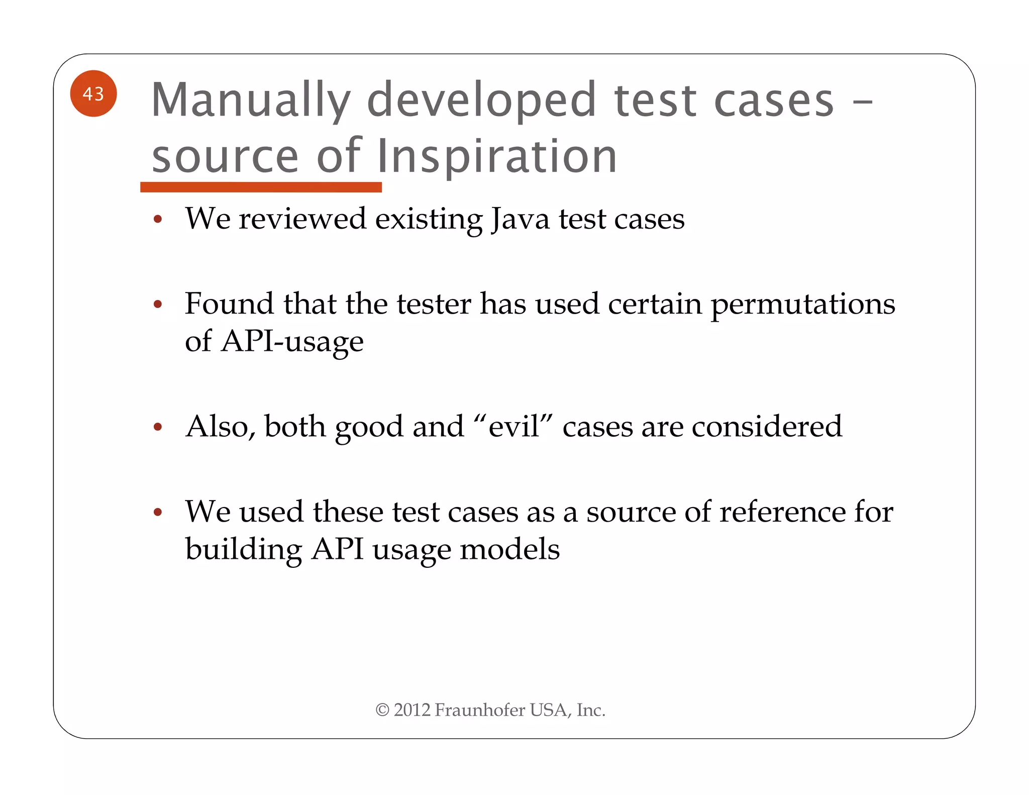 43
     Manually developed test cases –
     source of Inspiration
     • We reviewed existing Java test cases


     • Found that the tester has used certain permutations
       of API-usage

     • Also, both good and “evil” cases are considered


     • We used these test cases as a source of reference for
       building API usage models




                      © 2012 Fraunhofer USA, Inc.
 