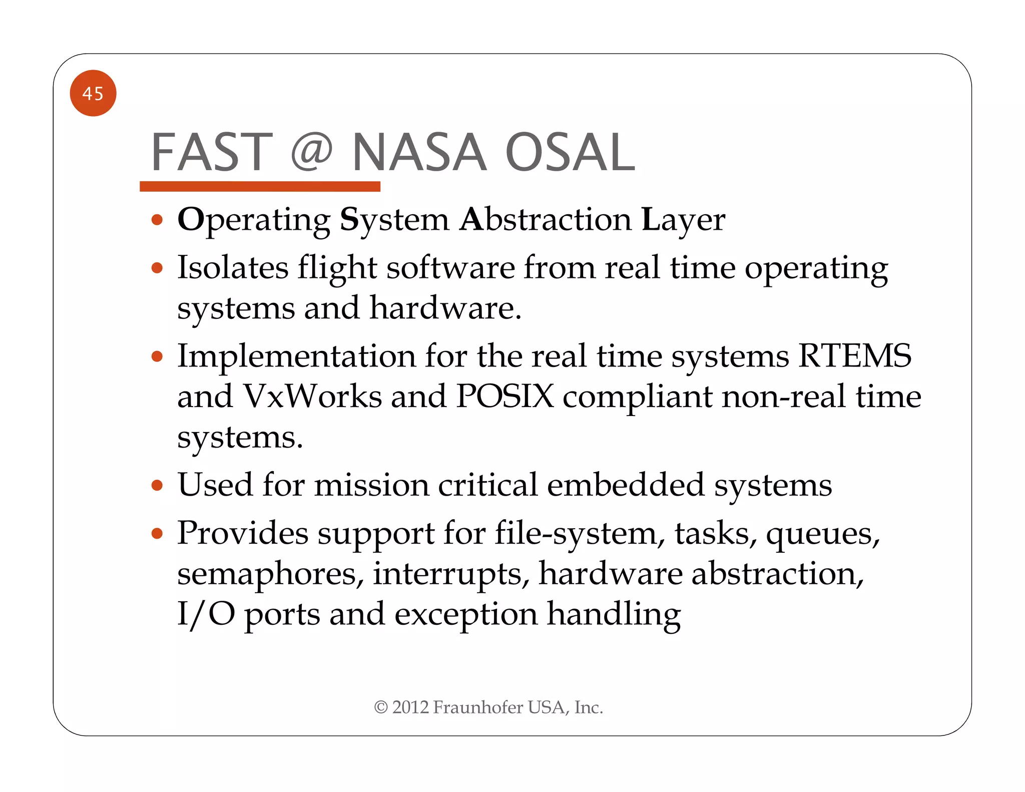 45


     FAST @ NASA OSAL
     Operating System Abstraction Layer
     Isolates flight software from real time operating
     systems and hardware.
     Implementation for the real time systems RTEMS
     and VxWorks and POSIX compliant non-real time
     systems.
     Used for mission critical embedded systems
     Provides support for file-system, tasks, queues,
     semaphores, interrupts, hardware abstraction,
     I/O ports and exception handling

                 © 2012 Fraunhofer USA, Inc.
 