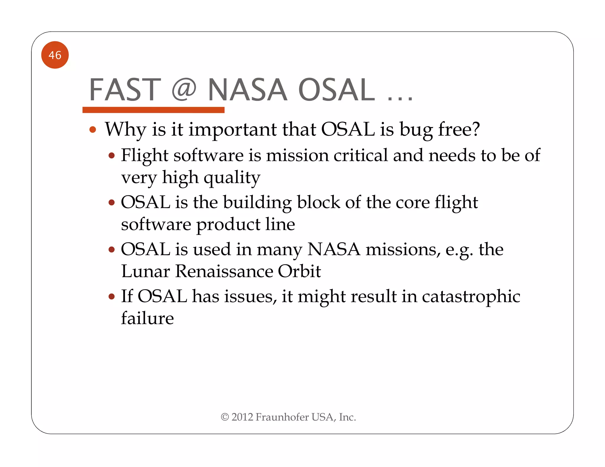 46


     FAST @ NASA OSAL …
     Why is it important that OSAL is bug free?
      Flight software is mission critical and needs to be of
      very high quality
      OSAL is the building block of the core flight
      software product line
      OSAL is used in many NASA missions, e.g. the
      Lunar Renaissance Orbit
      If OSAL has issues, it might result in catastrophic
      failure




                  © 2012 Fraunhofer USA, Inc.
 