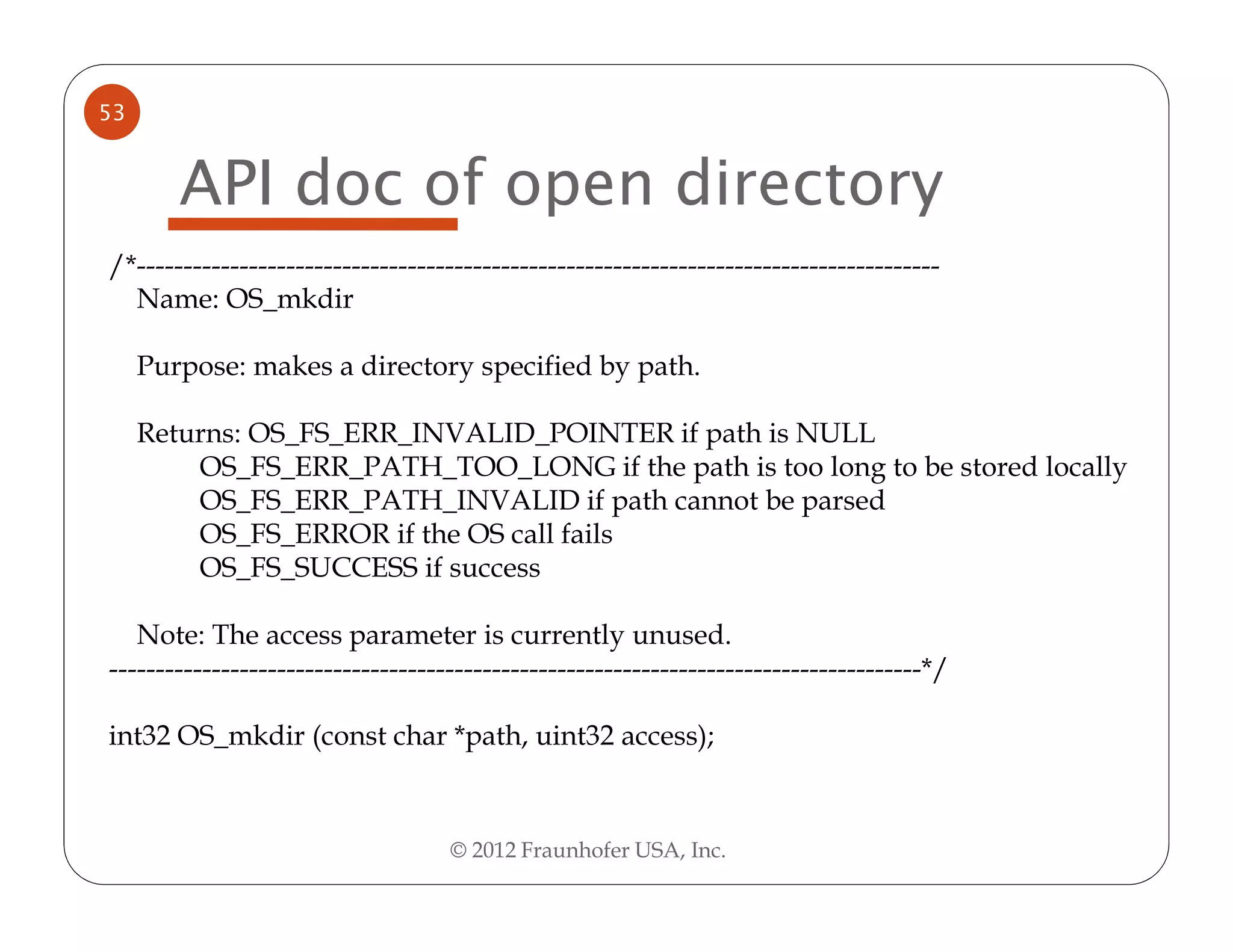 53


        API doc of open directory
/*--------------------------------------------------------------------------------------
  Name: OS_mkdir

     Purpose: makes a directory specified by path.

     Returns: OS_FS_ERR_INVALID_POINTER if path is NULL
         OS_FS_ERR_PATH_TOO_LONG if the path is too long to be stored locally
         OS_FS_ERR_PATH_INVALID if path cannot be parsed
         OS_FS_ERROR if the OS call fails
         OS_FS_SUCCESS if success

   Note: The access parameter is currently unused.
---------------------------------------------------------------------------------------*/

int32 OS_mkdir (const char *path, uint32 access);



                                    © 2012 Fraunhofer USA, Inc.
 