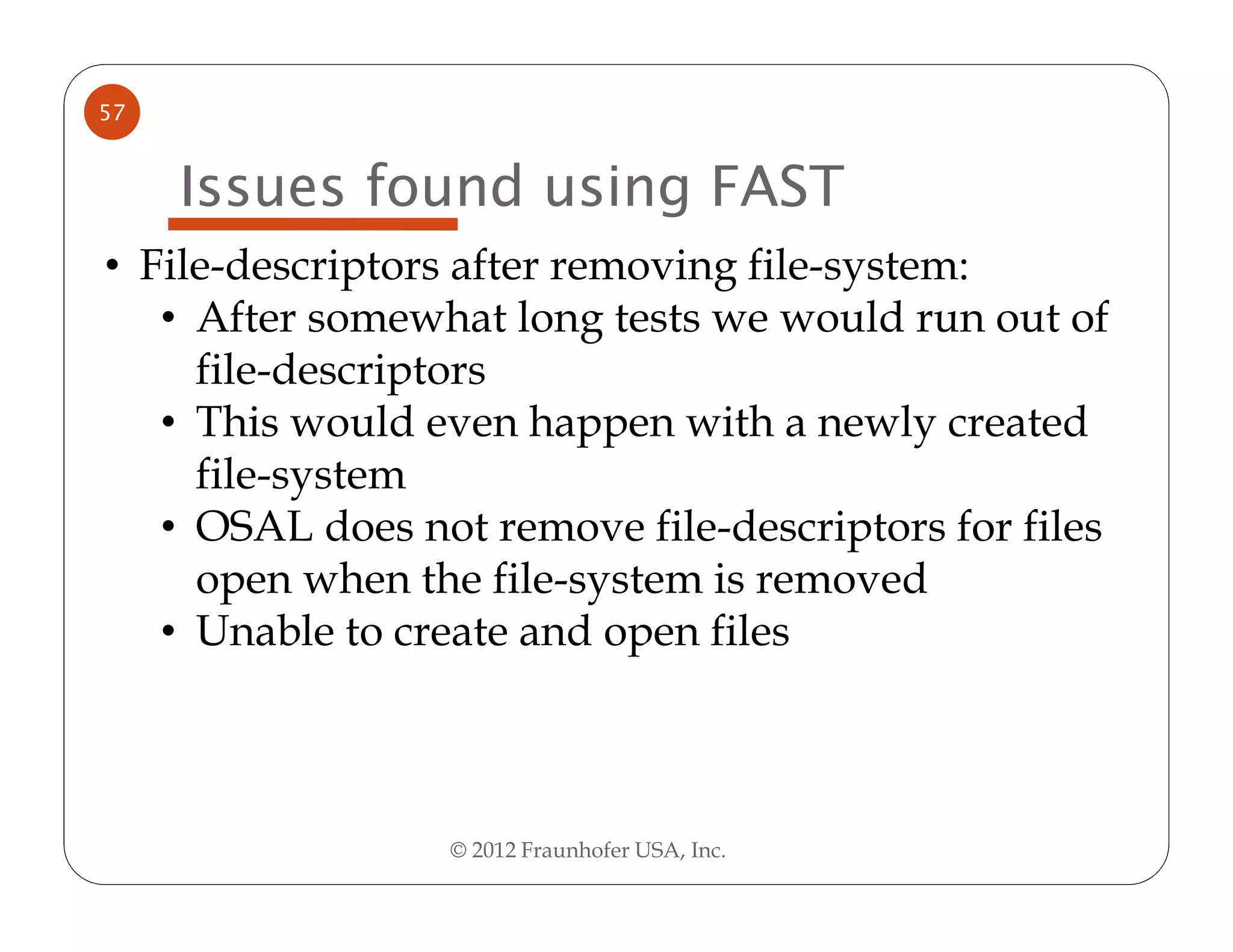 57


     Issues found using FAST
• File-descriptors after removing file-system:
   • After somewhat long tests we would run out of
     file-descriptors
   • This would even happen with a newly created
     file-system
   • OSAL does not remove file-descriptors for files
     open when the file-system is removed
   • Unable to create and open files



                 © 2012 Fraunhofer USA, Inc.
 