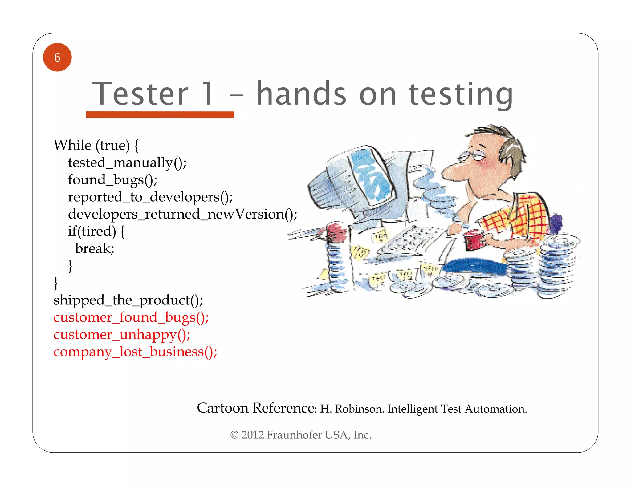 6


     Tester 1 – hands on testing
While (true) {
  tested_manually();
  found_bugs();
  reported_to_developers();
  developers_returned_newVersion();
  if(tired) {
    break;
  }
}
shipped_the_product();
customer_found_bugs();
customer_unhappy();
company_lost_business();


                    Cartoon Reference: H. Robinson. Intelligent Test Automation.
                          © 2012 Fraunhofer USA, Inc.
 