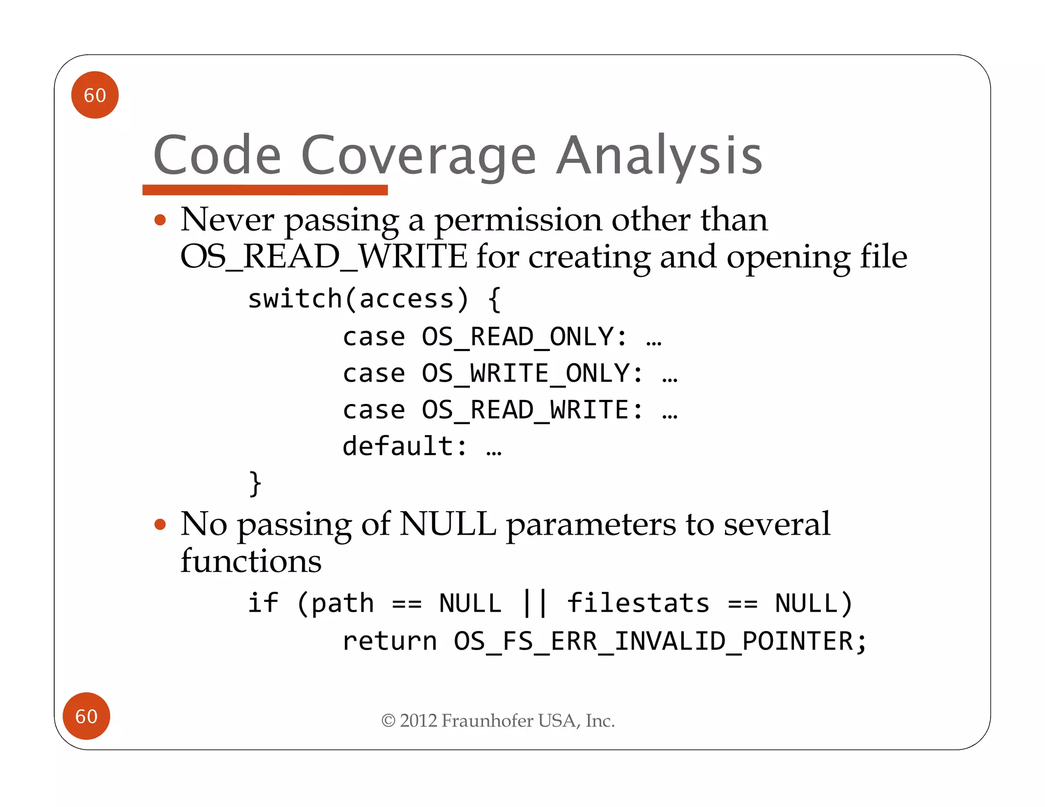 60


     Code Coverage Analysis
      Never passing a permission other than
      OS_READ_WRITE for creating and opening file
          switch(access) {
                case OS_READ_ONLY: …
                case OS_WRITE_ONLY: …
                case OS_READ_WRITE: …
                default: …
          }
      No passing of NULL parameters to several
      functions
          if (path == NULL || filestats == NULL)
                return OS_FS_ERR_INVALID_POINTER;

60                © 2012 Fraunhofer USA, Inc.
 