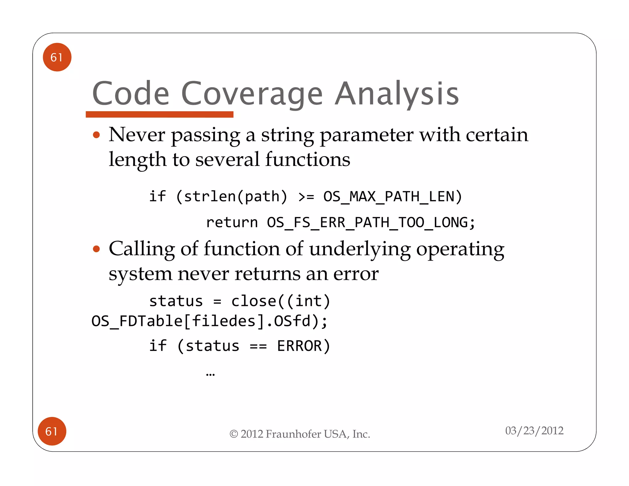 61


     Code Coverage Analysis
      Never passing a string parameter with certain
      length to several functions
           if (strlen(path) >= OS_MAX_PATH_LEN)
                 return OS_FS_ERR_PATH_TOO_LONG;
      Calling of function of underlying operating
      system never returns an error
           status = close((int)
     OS_FDTable[filedes].OSfd);
           if (status == ERROR)
                  …


61                  © 2012 Fraunhofer USA, Inc.     03/23/2012
 