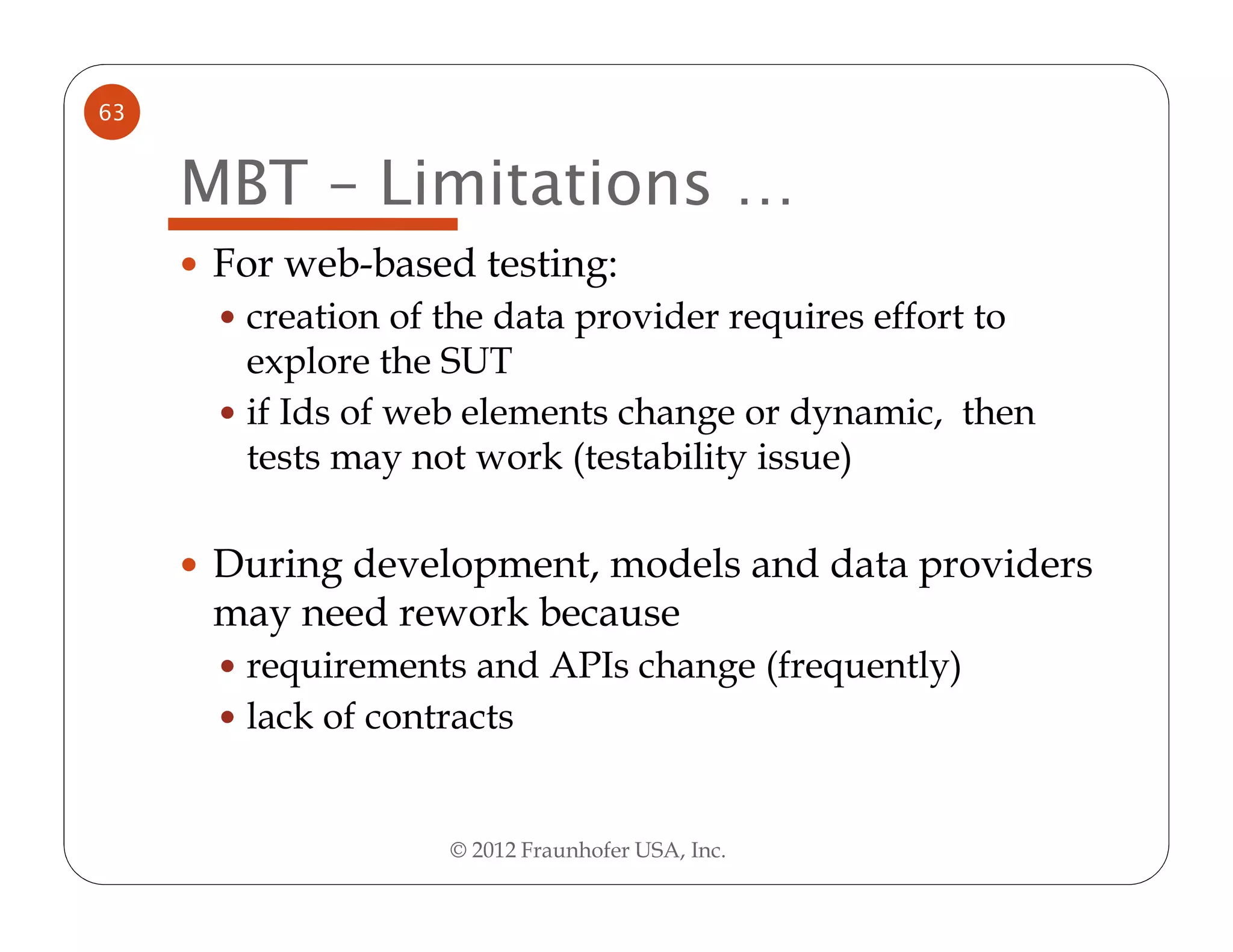 63


     MBT – Limitations …
      For web-based testing:
       creation of the data provider requires effort to
       explore the SUT
       if Ids of web elements change or dynamic, then
       tests may not work (testability issue)

      During development, models and data providers
      may need rework because
       requirements and APIs change (frequently)
       lack of contracts


                   © 2012 Fraunhofer USA, Inc.
 