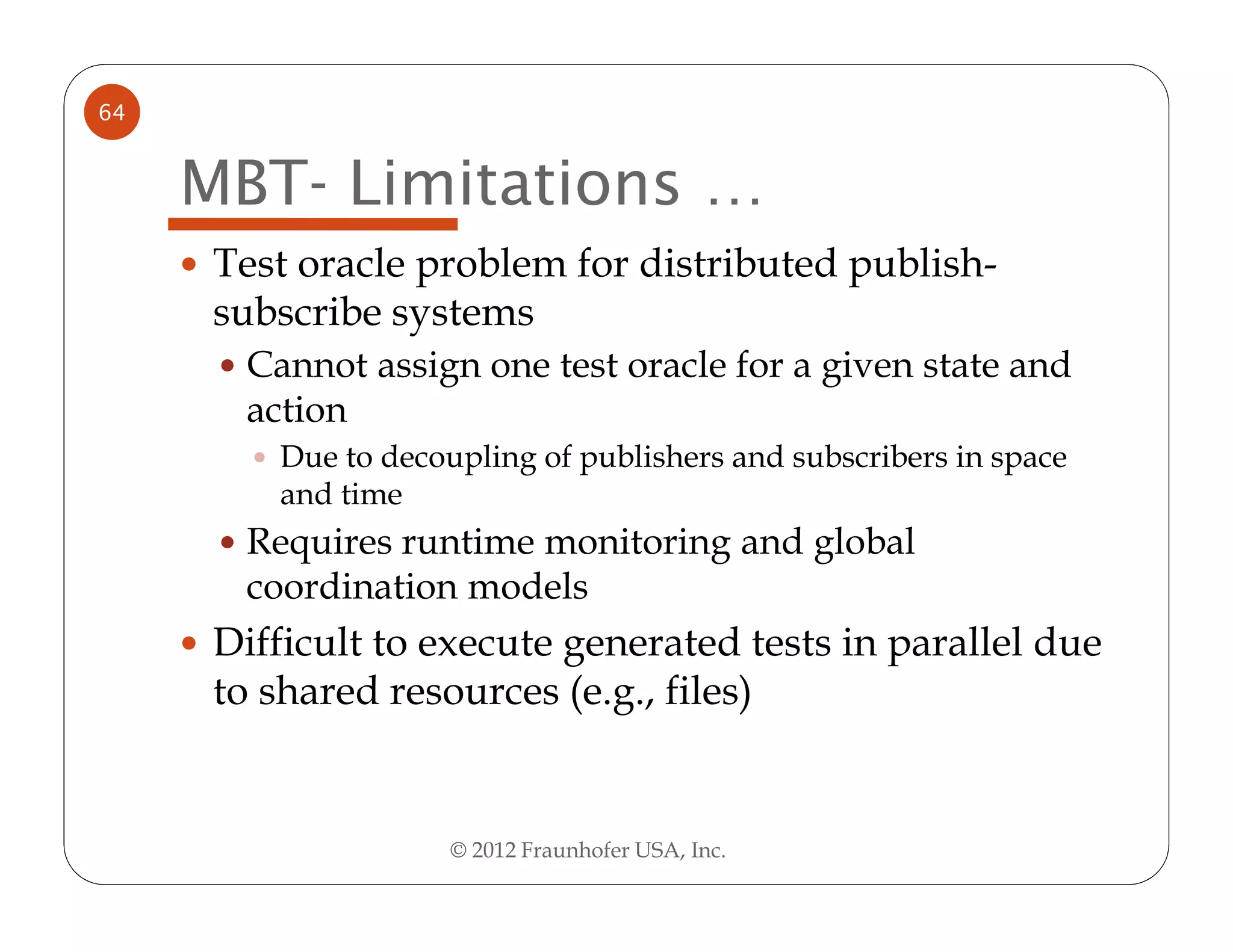 64


     MBT- Limitations …
      Test oracle problem for distributed publish-
      subscribe systems
       Cannot assign one test oracle for a given state and
       action
         Due to decoupling of publishers and subscribers in space
         and time
       Requires runtime monitoring and global
       coordination models
      Difficult to execute generated tests in parallel due
      to shared resources (e.g., files)


                     © 2012 Fraunhofer USA, Inc.
 