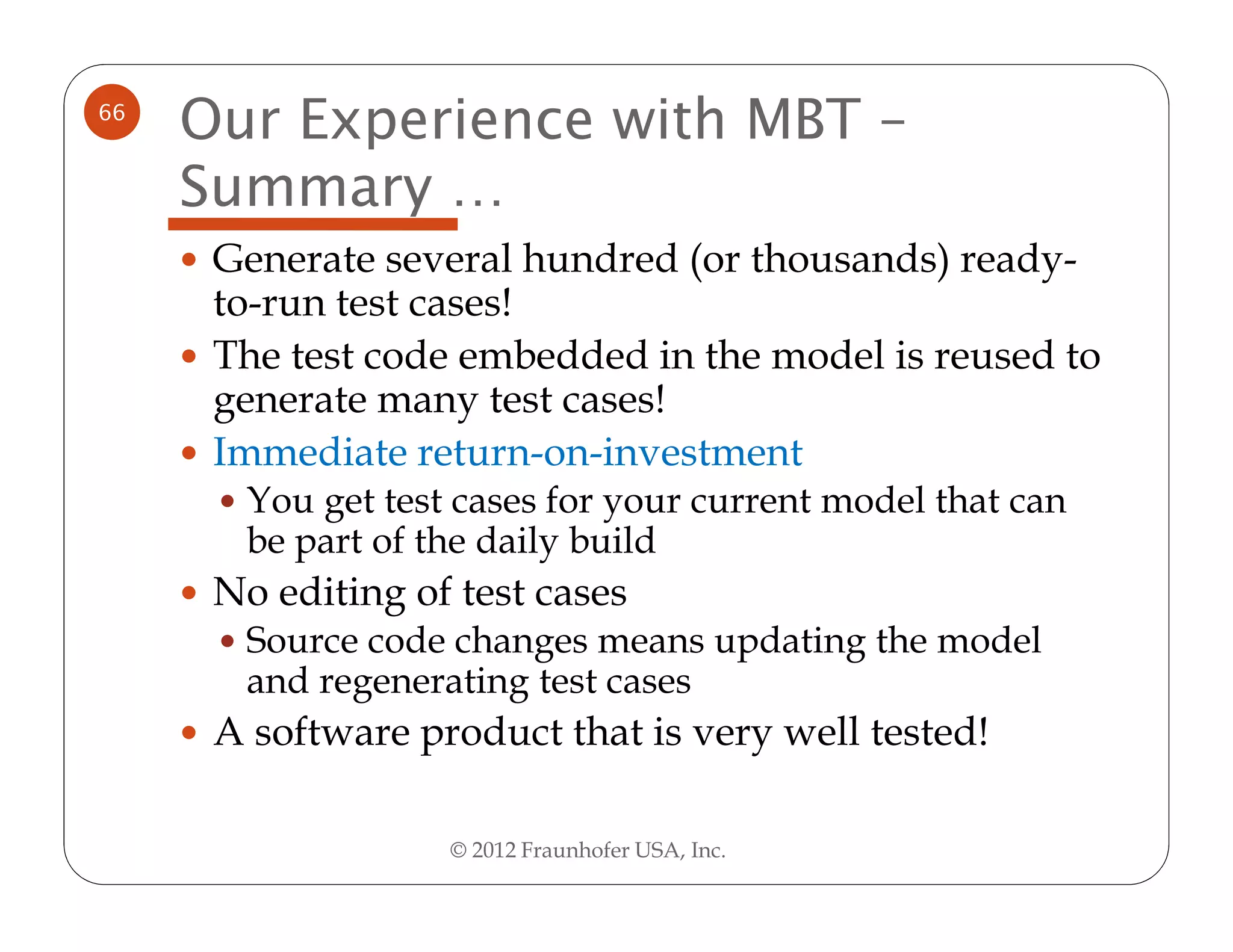 66
     Our Experience with MBT –
     Summary …
      Generate several hundred (or thousands) ready-
      to-run test cases!
      The test code embedded in the model is reused to
      generate many test cases!
      Immediate return-on-investment
       You get test cases for your current model that can
       be part of the daily build
      No editing of test cases
       Source code changes means updating the model
       and regenerating test cases
      A software product that is very well tested!

                   © 2012 Fraunhofer USA, Inc.
 