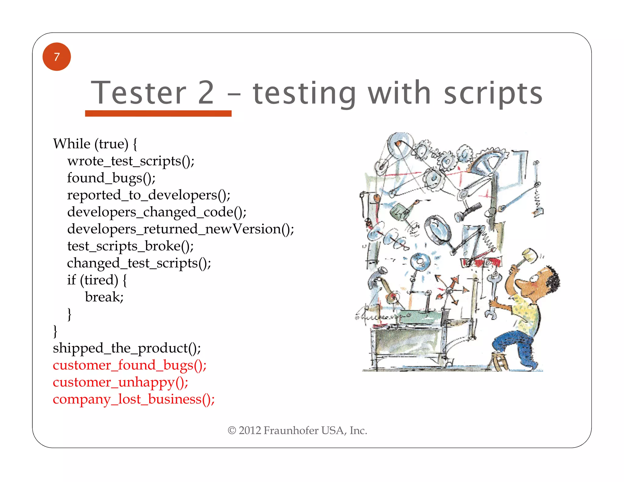 7


     Tester 2 – testing with scripts
While (true) {
  wrote_test_scripts();
  found_bugs();
  reported_to_developers();
  developers_changed_code();
  developers_returned_newVersion();
  test_scripts_broke();
  changed_test_scripts();
  if (tired) {
      break;
  }
}
shipped_the_product();
customer_found_bugs();
customer_unhappy();
company_lost_business();

                         © 2012 Fraunhofer USA, Inc.
 