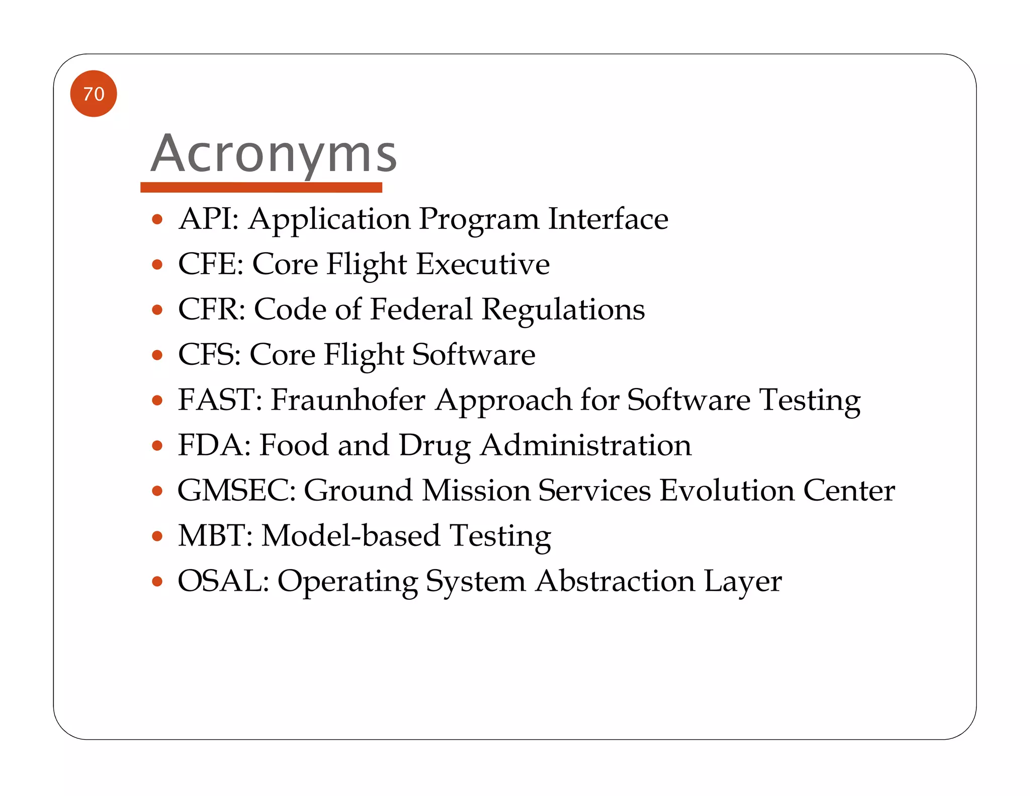 70


     Acronyms
     API: Application Program Interface
     CFE: Core Flight Executive
     CFR: Code of Federal Regulations
     CFS: Core Flight Software
     FAST: Fraunhofer Approach for Software Testing
     FDA: Food and Drug Administration
     GMSEC: Ground Mission Services Evolution Center
     MBT: Model-based Testing
     OSAL: Operating System Abstraction Layer
 