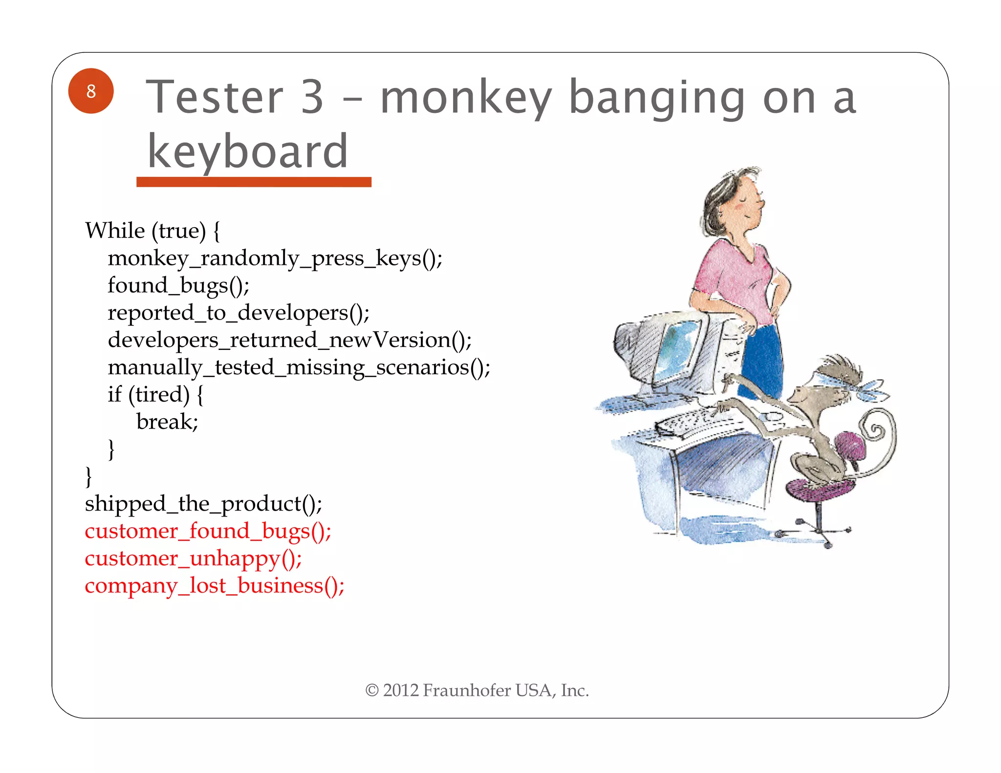 8
     Tester 3 – monkey banging on a
     keyboard
While (true) {
  monkey_randomly_press_keys();
  found_bugs();
  reported_to_developers();
  developers_returned_newVersion();
  manually_tested_missing_scenarios();
  if (tired) {
      break;
  }
}
shipped_the_product();
customer_found_bugs();
customer_unhappy();
company_lost_business();



                          © 2012 Fraunhofer USA, Inc.
 
