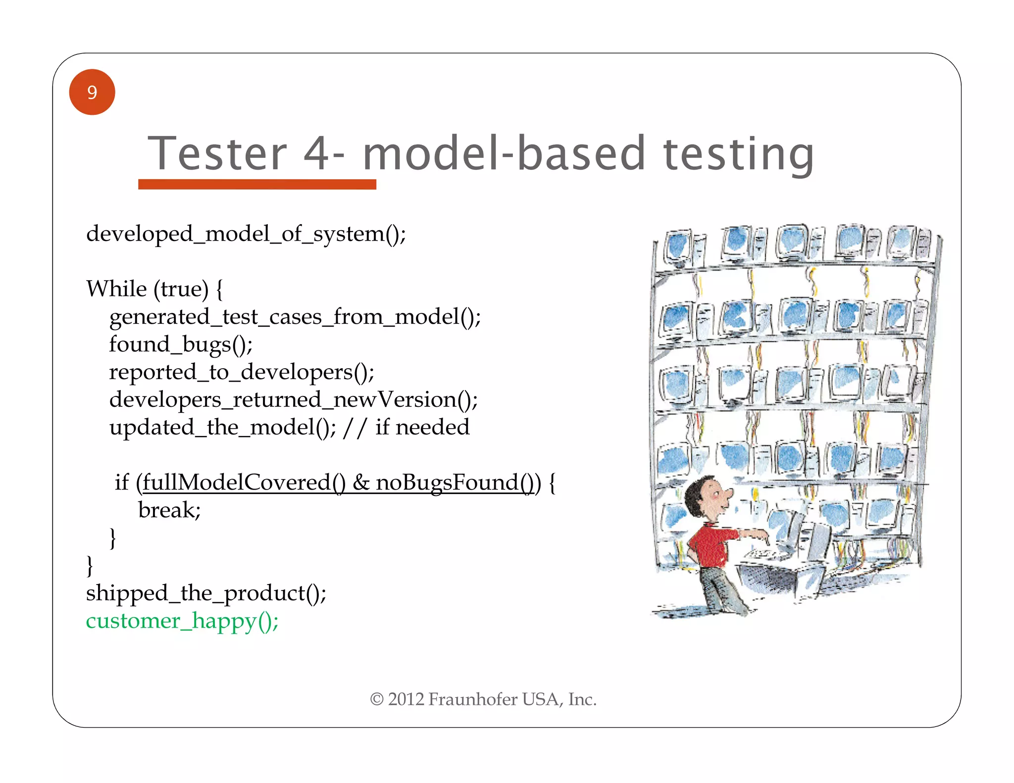 9


       Tester 4- model-based testing
developed_model_of_system();

While (true) {
 generated_test_cases_from_model();
 found_bugs();
 reported_to_developers();
 developers_returned_newVersion();
 updated_the_model(); // if needed

     if (fullModelCovered() & noBugsFound()) {
        break;
    }
}
shipped_the_product();
customer_happy();


                            © 2012 Fraunhofer USA, Inc.
 
