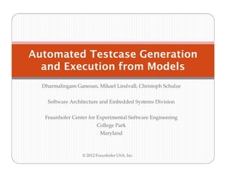 Automated Testcase Generation
  and Execution from Models
  Dharmalingam Ganesan, Mikael Lindvall, Christoph Schulze


    Software Architecture and Embedded Systems Division


   Fraunhofer Center for Experimental Software Engineering
                         College Park
                           Maryland



                  © 2012 Fraunhofer USA, Inc.
 