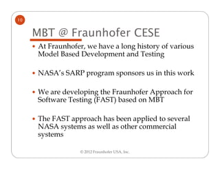 10


     MBT @ Fraunhofer CESE
     At Fraunhofer, we have a long history of various
     Model Based Development and Testing

     NASA’s SARP program sponsors us in this work

     We are developing the Fraunhofer Approach for
     Software Testing (FAST) based on MBT

     The FAST approach has been applied to several
     NASA systems as well as other commercial
     systems

                  © 2012 Fraunhofer USA, Inc.
 