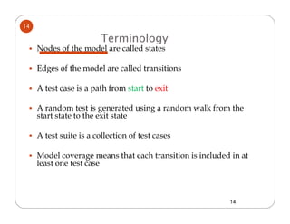 14

                         Terminology
     Nodes of the model are called states

     Edges of the model are called transitions

     A test case is a path from start to exit

     A random test is generated using a random walk from the
     start state to the exit state

     A test suite is a collection of test cases

     Model coverage means that each transition is included in at
     least one test case



                                                          14
 