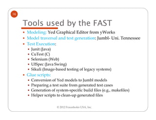 16


     Tools used by the FAST
      Modeling: Yed Graphical Editor from yWorks
      Model traversal and test generation: Jumbl- Uni. Tennessee
      Test Execution:
        Junit (Java)
        CuTest (C)
        Selenium (Web)
        UISpec (Java Swing)
        Sikuli (Image-based testing of legacy systems)
      Glue scripts:
        Conversion of Yed models to Jumbl models
        Preparing a test suite from generated test cases
        Generation of system-specific build files (e.g., makefiles)
        Helper scripts to clean-up generated files

                       © 2012 Fraunhofer USA, Inc.
 