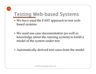 17


     Testing Web-based Systems
      We have used the FAST approach to test web-
      based systems

      We used use-case documentation (as well as
      knowledge about the running system) to build a
      model of the system under test

      Automatically derived test cases from the model




                  © 2012 Fraunhofer USA, Inc.
 