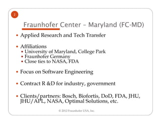 2


     Fraunhofer Center – Maryland (FC-MD)
    Applied Research and Tech Transfer

    Affiliations
     University of Maryland, College Park
     Fraunhofer Germany
     Close ties to NASA, FDA

    Focus on Software Engineering

    Contract R &D for industry, government

    Clients/partners: Bosch, Biofortis, DoD, FDA, JHU,
    JHU/APL, NASA, Optimal Solutions, etc.
                    © 2012 Fraunhofer USA, Inc.
 