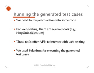 27


     Running the generated test cases
      We need to map each action into some code

      For web-testing, there are several tools (e.g.,
      HttpUnit, Selenium)

      These tools offer APIs to interact with web-testing

      We used Selenium for executing the generated
      test cases


                    © 2012 Fraunhofer USA, Inc.
 