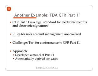 32


      Another Example: FDA CFR Part 11
     CFR Part 11 is a legal standard for electronic records
     and electronic signatures

     Rules for user account management are covered

     Challenge: Test for conformance to CFR Part 11

     Approach:
      Developed a model of Part 11
      Automatically derived test cases

                     © 2012 Fraunhofer USA, Inc.
 