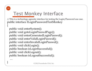 34


      Test Monkey Interface
//This is a technology-agnostic interface for testing the Login/Password use case.
public interface ILoginPasswordTestMonkey
{
  public void enterSystem();
  public void gotoLoginPasswdPage();
  public void enterGeneratedLoginPasswd();
  public void enterValidLoginPasswd();
  public void enterInvalidLoginPasswd();
  public void clickLogin();
  public boolean isLoginSuccessful();
  public void clickLogout();
  public boolean isLogoutSuccessful();
  …
}                     © 2012 Fraunhofer USA, Inc.
 