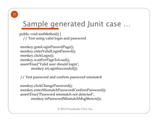 37


       Sample generated Junit case …
     public void testMethod() {
       // Test using valid login and password

     monkey.gotoLoginPasswdPage();
     monkey.enterValidLoginPasswd();
     monkey.clickLogin();
     monkey.waitForPageToLoad();
     assertTrue("Valid user should login",
            monkey.isLoginSuccessful());

     // Test password and confirm password mismatch

     monkey.clickChangePassword();
     monkey.enterMismatchPasswordConfirmPassword();
     assertTrue("Password mismatch not detected",
            monkey.isPasswordMismatchMsgShown());

                            © 2012 Fraunhofer USA, Inc.
 