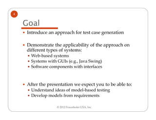 4


    Goal
    Introduce an approach for test case generation

    Demonstrate the applicability of the approach on
    different types of systems:
      Web-based systems
      Systems with GUIs (e.g., Java Swing)
      Software components with interfaces



    After the presentation we expect you to be able to:
      Understand ideas of model-based testing
      Develop models from requirements

                   © 2012 Fraunhofer USA, Inc.
 
