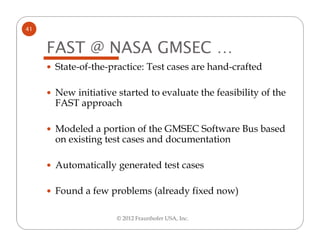 41


     FAST @ NASA GMSEC …
     State-of-the-practice: Test cases are hand-crafted

     New initiative started to evaluate the feasibility of the
     FAST approach

     Modeled a portion of the GMSEC Software Bus based
     on existing test cases and documentation

     Automatically generated test cases

     Found a few problems (already fixed now)

                    © 2012 Fraunhofer USA, Inc.
 