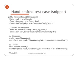 42


        Hand-crafted test case (snippet)
     public static void main( String args[] ) {
      Status result = new Status();
      Connection conn = new Connection();
      ConnectionConfig cfg = new ConnectionConfig( args );

      // Create the connection
      result = ConnectionFactory.Create( cfg, conn );
      checkError( false, result, "Creating the connection object" );

      // Disconnect
      result = conn.Disconnect();
      checkError( true, result, "Disconnecting before connection is established" );

      // Connect
     result = conn.Connect();
     checkError( false, result, "Establishing the connection to the middleware" );

 } //..main()                  © 2012 Fraunhofer USA, Inc.
 