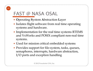 45


     FAST @ NASA OSAL
     Operating System Abstraction Layer
     Isolates flight software from real time operating
     systems and hardware.
     Implementation for the real time systems RTEMS
     and VxWorks and POSIX compliant non-real time
     systems.
     Used for mission critical embedded systems
     Provides support for file-system, tasks, queues,
     semaphores, interrupts, hardware abstraction,
     I/O ports and exception handling

                 © 2012 Fraunhofer USA, Inc.
 